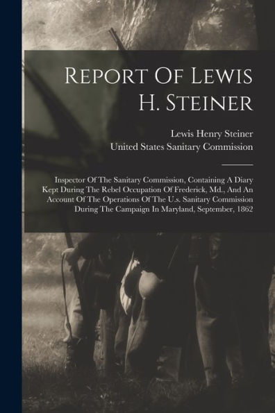Report Of Lewis H. Steiner: Inspector Of The Sanitary Commission, Containing A Diary Kept During The Rebel Occupation Of Frederick, Md., And An ... The Campaign In Maryland, September, 1862