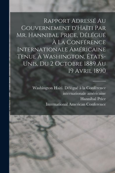 Rapport Adressé Au Gouvernement D'Haïti Par Mr. Hannibal Price, Délégué À La Conférence Internationale Américaine Tenue À Washington, États-Unis, Du 2 Octobre 1889 Au 19 Avril 1890 (French Edition)