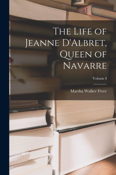 The Life Of Jeanne D'Albret, Queen Of Navarre; Volume I