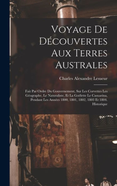 Voyage De Découvertes Aux Terres Australes: Fait Par Ordre Du Gouvernement, Sur Les Corvettes Les Géographe, Le Naturaliste, Et La Goëlette Le ... 1803 Et 1804. Historique (French Edition)