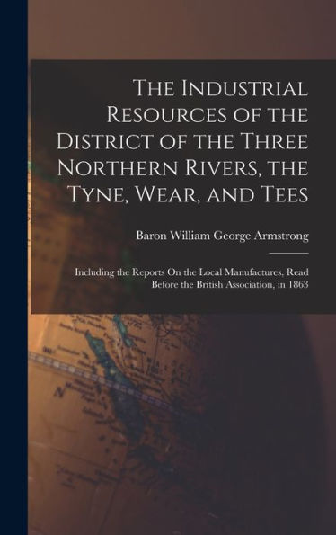The Industrial Resources Of The District Of The Three Northern Rivers, The Tyne, Wear, And Tees: Including The Reports On The Local Manufactures, Read Before The British Association, In 1863