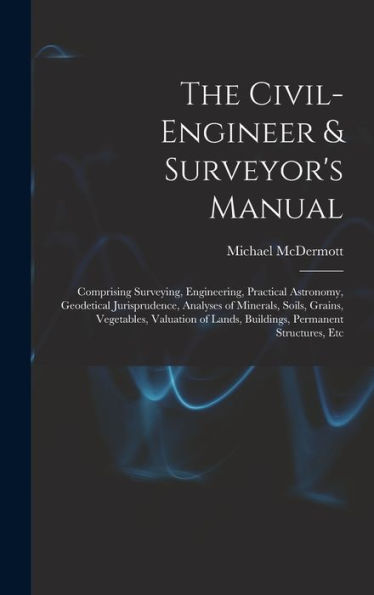 The Civil-Engineer & Surveyor'S Manual: Comprising Surveying, Engineering, Practical Astronomy, Geodetical Jurisprudence, Analyses Of Minerals, Soils, ... Lands, Buildings, Permanent Structures, Etc