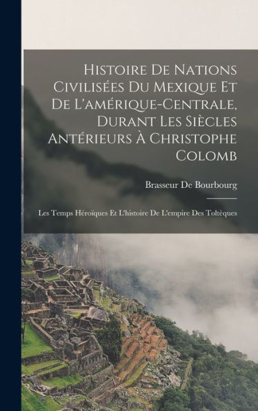 Histoire De Nations Civilisées Du Mexique Et De L'Amérique-Centrale, Durant Les Siècles Antérieurs À Christophe Colomb: Les Temps Héroïques Et L'Histoire De L'Empire Des Toltèques (French Edition)