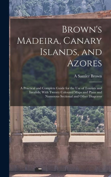 Brown'S Madeira, Canary Islands, And Azores: A Practical And Complete Guide For The Use Of Tourists And Invalids; With Twenty Coloured Maps And Plans And Numerous Sectional And Other Diagrams