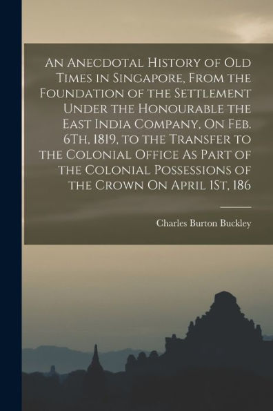 An Anecdotal History Of Old Times In Singapore, From The Foundation Of The Settlement Under The Honourable The East India Company, On Feb. 6Th, 1819, ... Possessions Of The Crown On April 1St, 186
