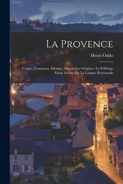 La Provence: Usages, Coutumes, Idiomes, Depuis Les Origines. Le Félibrige Etson Action Sur La Langue Provencale (French Edition)