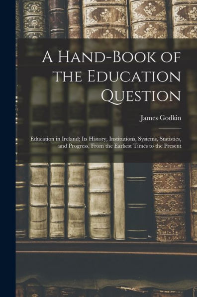 A Hand-Book Of The Education Question: Education In Ireland; Its History, Institutions, Systems, Statistics, And Progress, From The Earliest Times To The Present