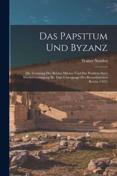 Das Papsttum Und Byzanz: Die Trennung Der Beiden Mächte Und Das Problem Ihrer Wiedervereinigung Bis Zum Untergange Des Byzantinischen Reichs (1453) (German Edition)