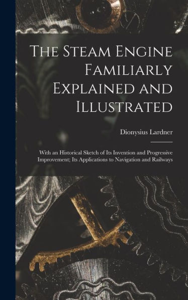 The Steam Engine Familiarly Explained And Illustrated: With An Historical Sketch Of Its Invention And Progressive Improvement; Its Applications To Navigation And Railways