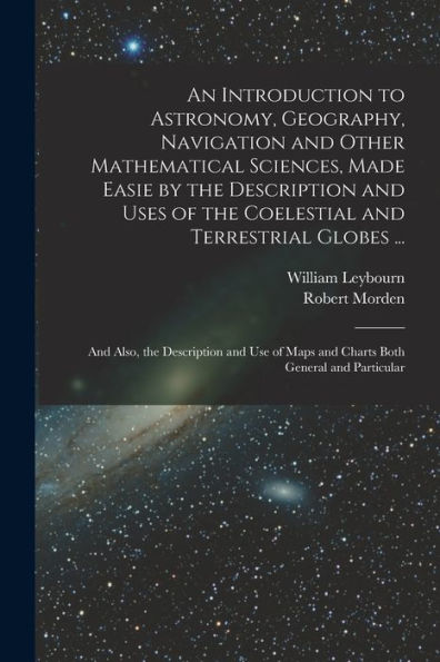An Introduction To Astronomy, Geography, Navigation And Other Mathematical Sciences, Made Easie By The Description And Uses Of The Coelestial And ... Maps And Charts Both General And Particular