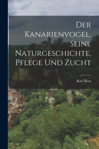 Der Kanarienvogel, Seine Naturgeschichte, Pflege Und Zucht (German Edition)