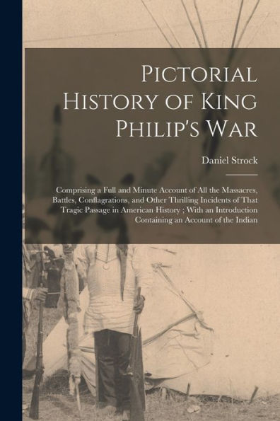 Pictorial History Of King Philip'S War: Comprising A Full And Minute Account Of All The Massacres, Battles, Conflagrations, And Other Thrilling ... Containing An Account Of The Indian
