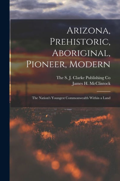Arizona, Prehistoric, Aboriginal, Pioneer, Modern; The Nation'S Youngest Commonwealth Within A Land