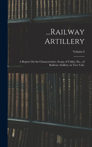 ...Railway Artillery: A Report On The Characteristics, Scope Of Utility, Etc., Of Railway Artillery, In Two Vols.; Volume I