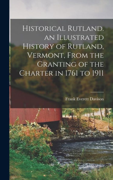 Historical Rutland. An Illustrated History Of Rutland, Vermont, From The Granting Of The Charter In 1761 To 1911