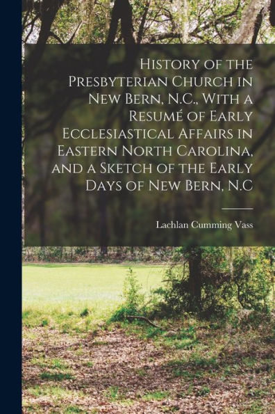 History Of The Presbyterian Church In New Bern, N.C., With A Resumé Of Early Ecclesiastical Affairs In Eastern North Carolina, And A Sketch Of The Early Days Of New Bern, N.C