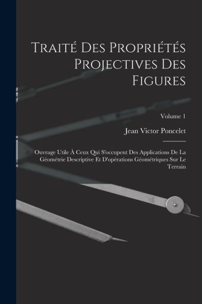 Traité Des Propriétés Projectives Des Figures; Ouvrage Utile À Ceux Qui S'Occupent Des Applications De La Géométrie Descriptive Et D'Opérations Géométriques Sur Le Terrain; Volume 1 (French Edition)