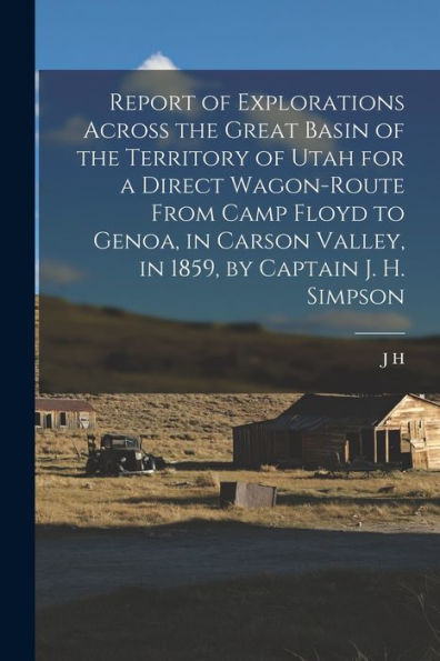 Report Of Explorations Across The Great Basin Of The Territory Of Utah For A Direct Wagon-Route From Camp Floyd To Genoa, In Carson Valley, In 1859, By Captain J. H. Simpson