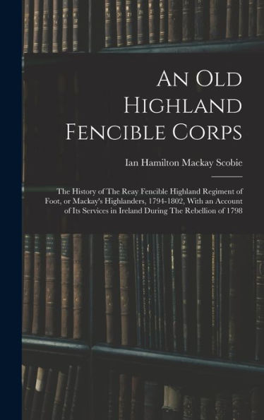 An Old Highland Fencible Corps: The History Of The Reay Fencible Highland Regiment Of Foot, Or Mackay'S Highlanders, 1794-1802, With An Account Of Its Services In Ireland During The Rebellion Of 1798