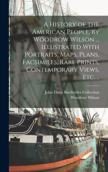 A History Of The American People, By Woodrow Wilson ... Illustrated With Portraits, Maps, Plans, Facsimiles, Rare Prints, Contemporary Views, Etc. ..