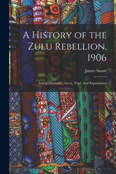 A History Of The Zulu Rebellion, 1906: And Of Dinuzulu'S Arrest, Trial, And Expatriation