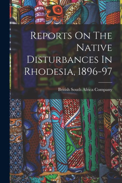 Reports On The Native Disturbances In Rhodesia, 1896-97