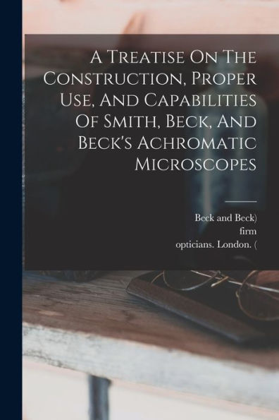 A Treatise On The Construction, Proper Use, And Capabilities Of Smith, Beck, And Beck'S Achromatic Microscopes