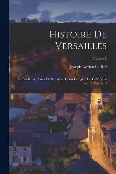 Histoire De Versailles: De Ses Rues, Places Et Avenues, Depuis L'Origine De Cette Ville Jusqu'À Nos Jours; Volume 1 (French Edition)