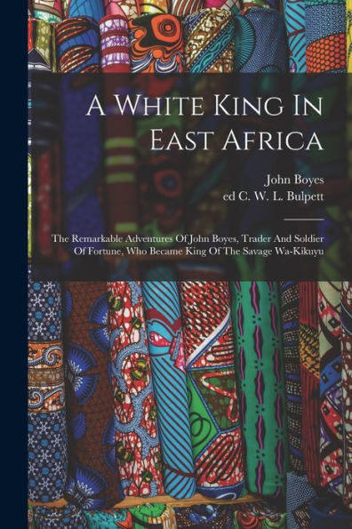 A White King In East Africa; The Remarkable Adventures Of John Boyes, Trader And Soldier Of Fortune, Who Became King Of The Savage Wa-Kikuyu