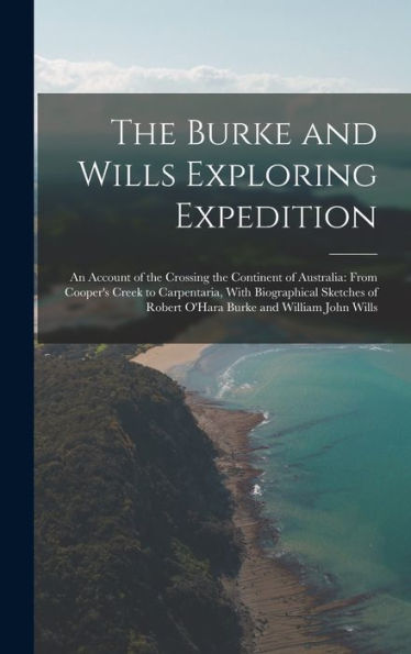 The Burke And Wills Exploring Expedition: An Account Of The Crossing The Continent Of Australia: From Cooper'S Creek To Carpentaria, With Biographical ... Of Robert O'Hara Burke And William John Wills