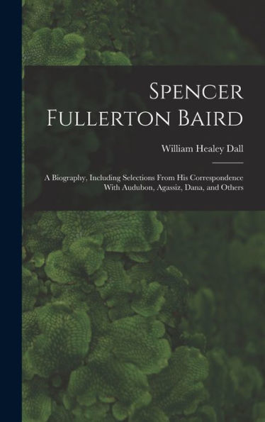Spencer Fullerton Baird: A Biography, Including Selections From His Correspondence With Audubon, Agassiz, Dana, And Others