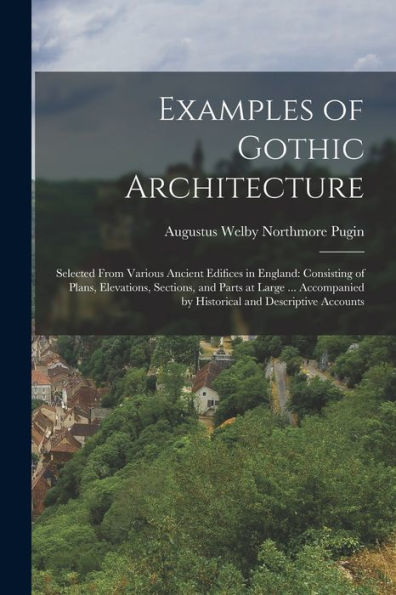 Examples Of Gothic Architecture: Selected From Various Ancient Edifices In England: Consisting Of Plans, Elevations, Sections, And Parts At Large ... Accompanied By Historical And Descriptive Accounts