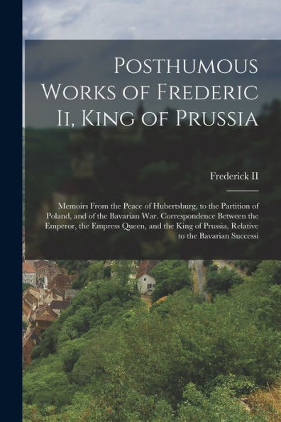 Posthumous Works Of Frederic Ii, King Of Prussia: Memoirs From The Peace Of Hubertsburg, To The Partition Of Poland, And Of The Bavarian War. ... Of Prussia, Relative To The Bavarian Successi