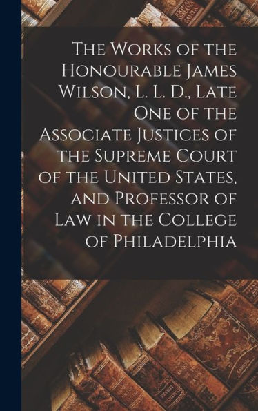 The Works Of The Honourable James Wilson, L. L. D., Late One Of The Associate Justices Of The Supreme Court Of The United States, And Professor Of Law In The College Of Philadelphia