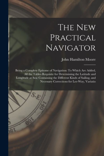 The New Practical Navigator: Being A Complete Epitome Of Navigation: To Which Are Added, All The Tables Requisite For Determining The Latitude And ... Necessary Corrections For Lee-Way, Variatio