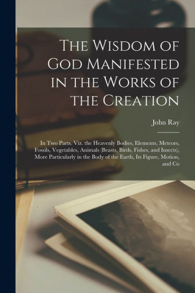 The Wisdom Of God Manifested In The Works Of The Creation: In Two Parts. Viz. The Heavenly Bodies, Elements, Meteors, Fossils, Vegetables, Animals ... Body Of The Earth, Its Figure, Motion, And Co