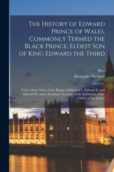 The History Of Edward Prince Of Wales, Commonly Termed The Black Prince, Eldest Son Of King Edward The Third: With A Short View Of The Reigns Of ... Of The Institution Of The Order Of The Garter