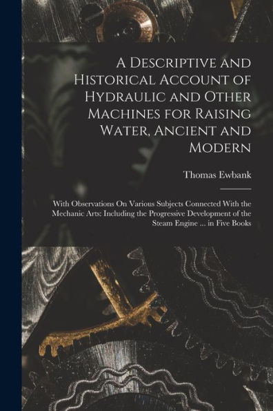 A Descriptive And Historical Account Of Hydraulic And Other Machines For Raising Water, Ancient And Modern: With Observations On Various Subjects ... Of The Steam Engine ... In Five Books