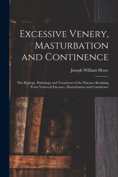 Excessive Venery, Masturbation And Continence: The Etiology, Pathology And Treatment Of The Diseases Resulting From Venereal Excesses, Masturbation And Continence
