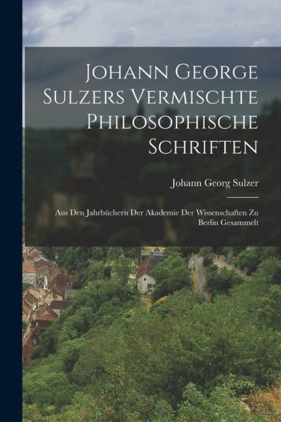 Johann George Sulzers Vermischte Philosophische Schriften: Aus Den Jahrbüchern Der Akademie Der Wissenschaften Zu Berlin Gesammelt (German Edition)