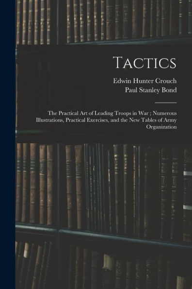 Tactics: The Practical Art Of Leading Troops In War; Numerous Illustrations, Practical Exercises, And The New Tables Of Army Organization