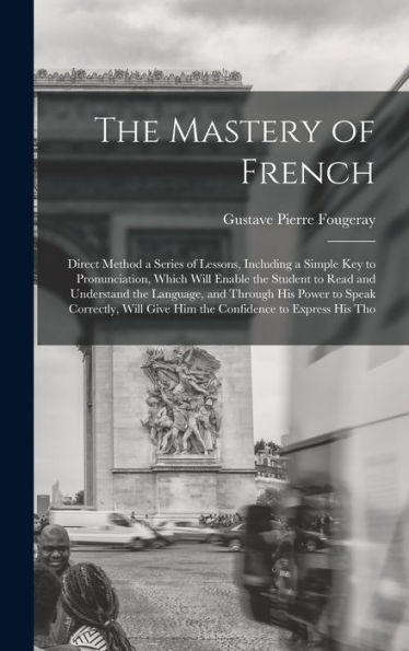 The Mastery Of French: Direct Method A Series Of Lessons, Including A Simple Key To Pronunciation, Which Will Enable The Student To Read And ... Give Him The Confidence To Express His Tho