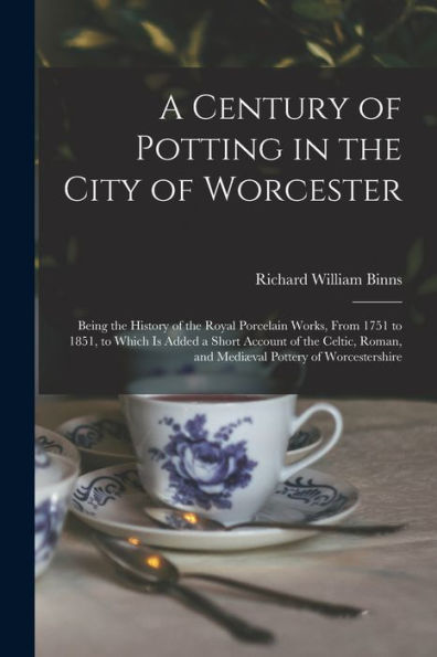 A Century Of Potting In The City Of Worcester: Being The History Of The Royal Porcelain Works, From 1751 To 1851, To Which Is Added A Short Account Of ... Roman, And Mediæval Pottery Of Worcestershire