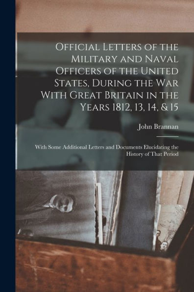 Official Letters Of The Military And Naval Officers Of The United States, During The War With Great Britain In The Years 1812, 13, 14, & 15: With Some ... Elucidating The History Of That Period