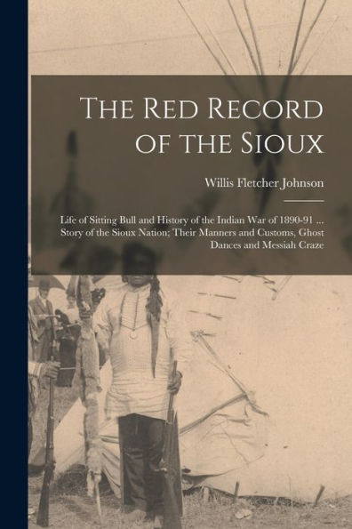 The Red Record Of The Sioux: Life Of Sitting Bull And History Of The Indian War Of 1890-91 ... Story Of The Sioux Nation; Their Manners And Customs, Ghost Dances And Messiah Craze