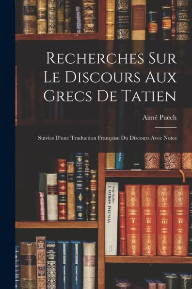 Recherches Sur Le Discours Aux Grecs De Tatien: Suivies D'Une Traduction Française Du Discours Avec Notes (French Edition)