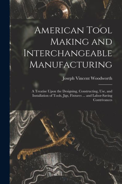 American Tool Making And Interchangeable Manufacturing: A Treatise Upon The Designing, Constructing, Use, And Installation Of Tools, Jigs, Fixtures ... And Labor-Saving Contrivances
