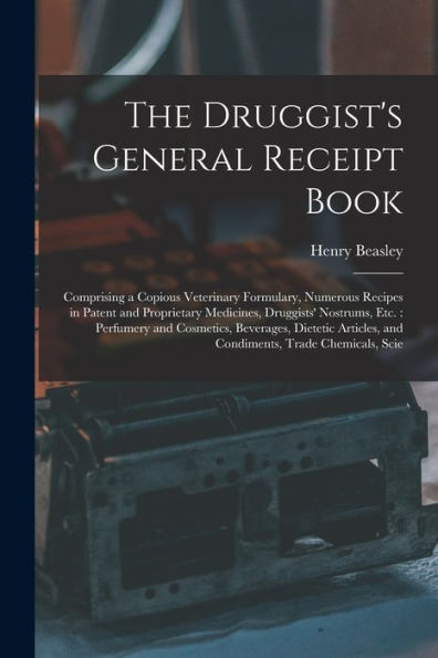 The Druggist'S General Receipt Book: Comprising A Copious Veterinary Formulary, Numerous Recipes In Patent And Proprietary Medicines, Druggists' ... And Condiments, Trade Chemicals, Scie