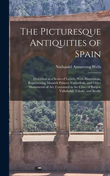 The Picturesque Antiquities Of Spain: Described In A Series Of Letters, With Illustrations, Representing Moorish Palaces, Cathedrals, And Other ... Of Burgos, Valladolid, Toledo, And Seville