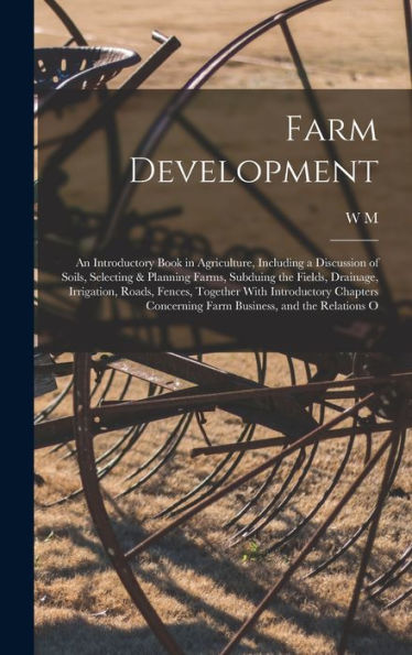 Farm Development; An Introductory Book In Agriculture, Including A Discussion Of Soils, Selecting & Planning Farms, Subduing The Fields, Drainage, ... Concerning Farm Business, And The Relations O